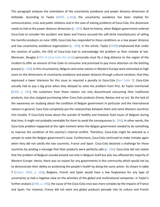 This paragraph analyses the orientation of the uncertainty avoidance and power distance dimension of
Hofstede. According to Taylor (2000, p.281), the uncertainty avoidance has been implied for
communication, crisis and public relations and in the case of solving problems of Coca-Cola, this dimension
needs to link to the power distance dimension (p. 287). Back to history, when Belgian government ordered
Coca-Cola to consider the accident and Spain and France accused the soft-drink manufacturers of selling
the harmful products on June 1999, Coca-Cola has responded to those conditions as a low power distance
and low uncertainty avoidance organization (p. 284). In the article, Taylor (2000) emphasized that under
the reaction of public, the CEO of Coca-Cola had to acknowledge the problem as their mistake at last.
Moreover, Douglas (CEO of Coca-Cola this time) personally must fly a long distance to the region of the
incident to offer an amount of free Coke to consumer and promised to pay more attention on the bottling
process (p. 284). In this circumstance, Belgium and some nations in Western Europe were estimated as high
score on the dimensions of uncertainty avoidance and power distance through cultural variation; that they
expressed a lower tolerance for this issue as required a penalty to Coca-Cola [See Table 7]. Coca-Cola
actually had to pay a big price when they delayed to solve the problem from first. As Taylor mentioned
(2000, p. 285), the customers from these nations not only discontinued consuming their traditional
products, but also stopped purchasing other Coca-Cola products (Fanta, Nestea and so on). By the lack of
the awareness on studying about the condition of Belgian government in particular and the international
nations in general, Coca-Cola completely put the relationships between them and some Western countries
into trouble. If Coca-Cola knew about the scandal of healthy and livestock food issues of Belgium during
that time, it might not probably inevitable for them to avoid the consequences (p. 286). In other words, the
Coca-Cola problem happened at the right moment when the Belgian government needed to do something
to improve the condition of the country’s internal conflict. Therefore, Coca-Cola might be selected as a
sample to solve the Belgian government's issue. Furthermore, Coca-Cola continued to make mistake again
when they did not satisfy the two countries, France and Spain. Coca-Cola declared a challenge for these
countries by sending a message that their products were perfectly safe (p. 286). Coca-Cola did not realize
that the problem of Belgium scandal existed not only in Belgium itself but also has affected the majority of
Western Europe. Hence, there was no reason for any governments in this community which would not try
to demonstrate their ability on protecting the people’s health by doing the same action. As shown in table
7 (Taylor, 2000, p. 286), Belgians, French and Spain would have a low forgiveness for any type of
uncertainty as had a negative view on the activities of the global and multinational companies. In Taylor’s
further analysis (2000, p. 286), the cause of the Coca-Cola crisis was more complex by the impacts of France
and Spain. For instance, France did not want any global products pervade into its culture and French

 