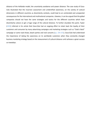 distance of the Hofstede model, the uncertainty avoidance and power distance. The case study of CocaCola illustrated that the incorrect assessment and unidentified awareness, on the variety of cultural
dimensions in different countries as dissimilarity contexts, could lead to an unintended and unexpected
consequences for the international and multinational companies. Likewise, it can be argued that the global
companies should not have the same strategies and tactics for the different countries which have
dissimilarity culture or get a huge range of the cultural distance. To further elucidate this point, Taylor
(2000) referred in his article that Coca-Cola had an ongoing effort to retain back the loyalty of their
customers and consumer by many advertising campaigns and marketing strategies such as “Coke’s Back”
campaign or some road shows, beach parties and rock concerts (pp. 289-291). Coca-Cola had understood
the importance of taking the awareness on its worldwide customers when they constantly changed
business marketing strategy based on the measurement of cultural distance until achieves a great success
as nowadays.

 