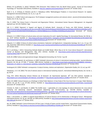 Minkov, M. & Hofstede, G. (2012) ‘Hofstede's Fifth Dimension: New Evidence from the World Values Survey’, Journal of Cross-Cultural
th
th
Psychology, 15 December 2010 [Online]. Available at: http://jcc.sagepub.com/content/43/1/3 (Accessed: 19 October 2013)
Nasif, E. G., H. Al-Daeaj, B. Ebrahimi and M. S. Thibodeaux (1991) ‘Methodological Problems in Cross-Cultural Research: An Update’,
Management International Review, Vol. 31, Iss. 1, pp. 79
Newman, K. L. (1996) ‘Culture and congruence: The fit between management practices and national culture’, Journal of International Business
Studies, Vol. 27, No. 4, pp. 753
Olie, R. (1995) ‘The Culture Factor in Personnel and Organization Policies’, International Human Resource Management: An integrated
approach, pp. 124-143. Publisher: Sage
Safi, A. E. (2010) ‘Argument in Support and Against of Hofstede Work’, University of Trento, July 2010 [Online]. Available at:
http://s3.amazonaws.com/academia.edu.documents/8577035/Individual%20paper%20of%20argument%20against%20hofested%20last.pdf?A
th
WSAccessKeyId=AKIAIR6FSIMDFXPEERSA&Expires=1381962488&Signature=DGWB6yn3h09ZKBxqoEfyaAbJoFs%3D (Accessed: 19 October
2013)
Schwartz, S. H. (1999) ‘A theory of cultural values and some implications for work’, Applied Psychology: An International Review, Vol. 48, No. 1,
pp. 23-47 [Online] Available at: http://www.winfo-base.de/lehre%5Clv_materialien.nsf/intern01/86A6F70E229D92A6C1257871005977E8/
th
$FILE/Schwartz%20-%20Cultural%20Values,%20Work%20Values.pdf (Accessed: 19 October 2013)
Schwartz, S. H. (2006) ‘A theory of cultural values orientations: Explication and Applications’, Comparative Sociology, Vol. 5, Iss. 2-3, pp. 137182, September 2006 [Online] Available at: http://kodu.ut.ee/~cect/teoreetiline%20seminar%2023.04.2013/Schwartz%202006.pdf (Accessed:
th
19 October 2013)
Shi, X. and Wang, J. (2011) ‘Interpreting Hofstede Model and GLOBE Model: Which Way to Go for Cross-Cultural Research?’, International
Journal of Business and Management, May 2011 [Online]. Available at: http://www.ccsenet.org/journal/index.php/ijbm/article/
th
viewFile/10431/7448 (Accessed: 16 October 2013)
Smith, M. (1998) ‘Culture and organisational change’, Management Accounting, Vol. 76, No. 7, pp. 60
Soares, A.M., Farhangmehr, M. and Shoham, A. (2007) ‘Hofstede's dimensions of culture in international marketing studies’, Journal of Business
st
Research, Vol. 60, pp. 277-284, 1 October, 2006 [Online]. Available at: http://www.researchgate.net/publication/222686829_Hofstede's_
rd
dimensions_of_culture_in_international_marketing_studies/file/79e4150c7142c6fcd4.pdf (Accessed: 13 October 2013)
Sondergaard, M. (1994) ‘Hofstede's consequences: A study of reviews, citations and replications’, Organization Studies, Vol. 15, Iss.3, pp. 447
Steenkamp, J. B. E. M. (2001) ‘The role of national culture in international marketing research’, International Marketing Review, Vol. 18, No. 1,
pp. 30–44
th

Tang, R.W. (2013) Measuring Cultural Distance for IB Research: An Experimental Approach, 30 July 2013 [Online]. Available at:
rd
http://papers.ssrn.com/sol3/papers.cfm?abstract_id=2318677 or http://dx.doi.org/10.2139/ssrn.2318677 (Accessed: 13 October 2013)
Taylor, M. (2000) ‘Cultural Variance as a Challenge to Global Public Relations: A Case Study of the Coca-Cola Scare in Europe, Public Relations
Review, Vol. 26, No. 3, pp. 277-293, [Online]. Available at: http://dwyersinterculturalcommunication.pbworks.com/f/Taylor_CocaCola.pdf
th
(Accessed: 20 October 2013)
Terlutter, R., Diehl, S. and Mueller, B. (2006) ‘The GLOBE study — applicability of a new typology of cultural dimensions for cross-cultural
marketing and advertising research’, International Advertising and Communication, pp. 419-438 [Online]. Available at:
http://www.springerprofessional.de/spmblob/931594/bodyRef/022---the-globe-study--applicability-of-a-new-typology-of-cultural-dimensionsth
for-cross-cultural-marketing-and-advertising-research.pdf (Accessed: 19 October 2013)
West, J. and Graham, J.L. (2004) ‘A Linguistic-based Measure of Cultural Distance and Its Relationship to Managerial Values’, Management
International Review, Vol. 44, pp. 239-260, Jan 2004 [Online]. Available at: http://www.globalnegotiationbook.com/John-Graham-research/JGrd
MIR-2004.pdf (Accessed: 13 October 2013)
Wu, M. (2006) ‘Hofstede’s Cultural Dimensions 30 Years Later: A Study of Taiwan and the United States’, Intercultural Communication Studies,
th
[Online]. Available at: http://www.uri.edu/iaics/content/2006v15n1/04%20Ming-Yi%20Wu.pdf (Accessed: 19 October 2013)

 