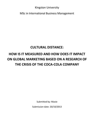 Kingston University
MSc in International Business Management

CULTURAL DISTANCE:
HOW IS IT MEASURED AND HOW DOES IT IMPACT
ON GLOBAL MARKETING BASED ON A RESEARCH OF
THE CRISIS OF THE COCA-COLA COMPANY

Submitted by: Maxie
Submission date: 20/10/2013

 