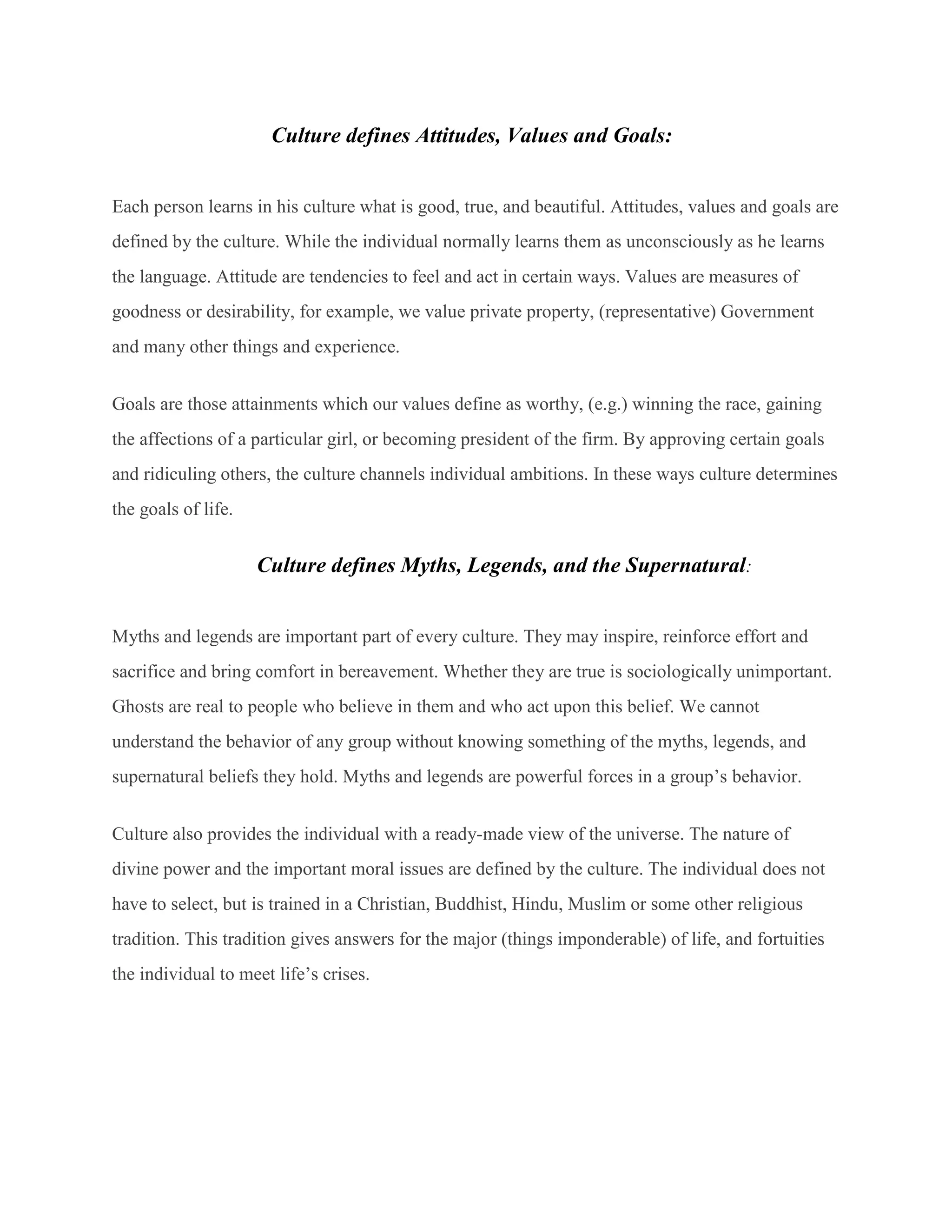 Culture defines Attitudes, Values and Goals:
Each person learns in his culture what is good, true, and beautiful. Attitudes, values and goals are
defined by the culture. While the individual normally learns them as unconsciously as he learns
the language. Attitude are tendencies to feel and act in certain ways. Values are measures of
goodness or desirability, for example, we value private property, (representative) Government
and many other things and experience.
Goals are those attainments which our values define as worthy, (e.g.) winning the race, gaining
the affections of a particular girl, or becoming president of the firm. By approving certain goals
and ridiculing others, the culture channels individual ambitions. In these ways culture determines
the goals of life.
Culture defines Myths, Legends, and the Supernatural:
Myths and legends are important part of every culture. They may inspire, reinforce effort and
sacrifice and bring comfort in bereavement. Whether they are true is sociologically unimportant.
Ghosts are real to people who believe in them and who act upon this belief. We cannot
understand the behavior of any group without knowing something of the myths, legends, and
supernatural beliefs they hold. Myths and legends are powerful forces in a group’s behavior.
Culture also provides the individual with a ready-made view of the universe. The nature of
divine power and the important moral issues are defined by the culture. The individual does not
have to select, but is trained in a Christian, Buddhist, Hindu, Muslim or some other religious
tradition. This tradition gives answers for the major (things imponderable) of life, and fortuities
the individual to meet life’s crises.
 