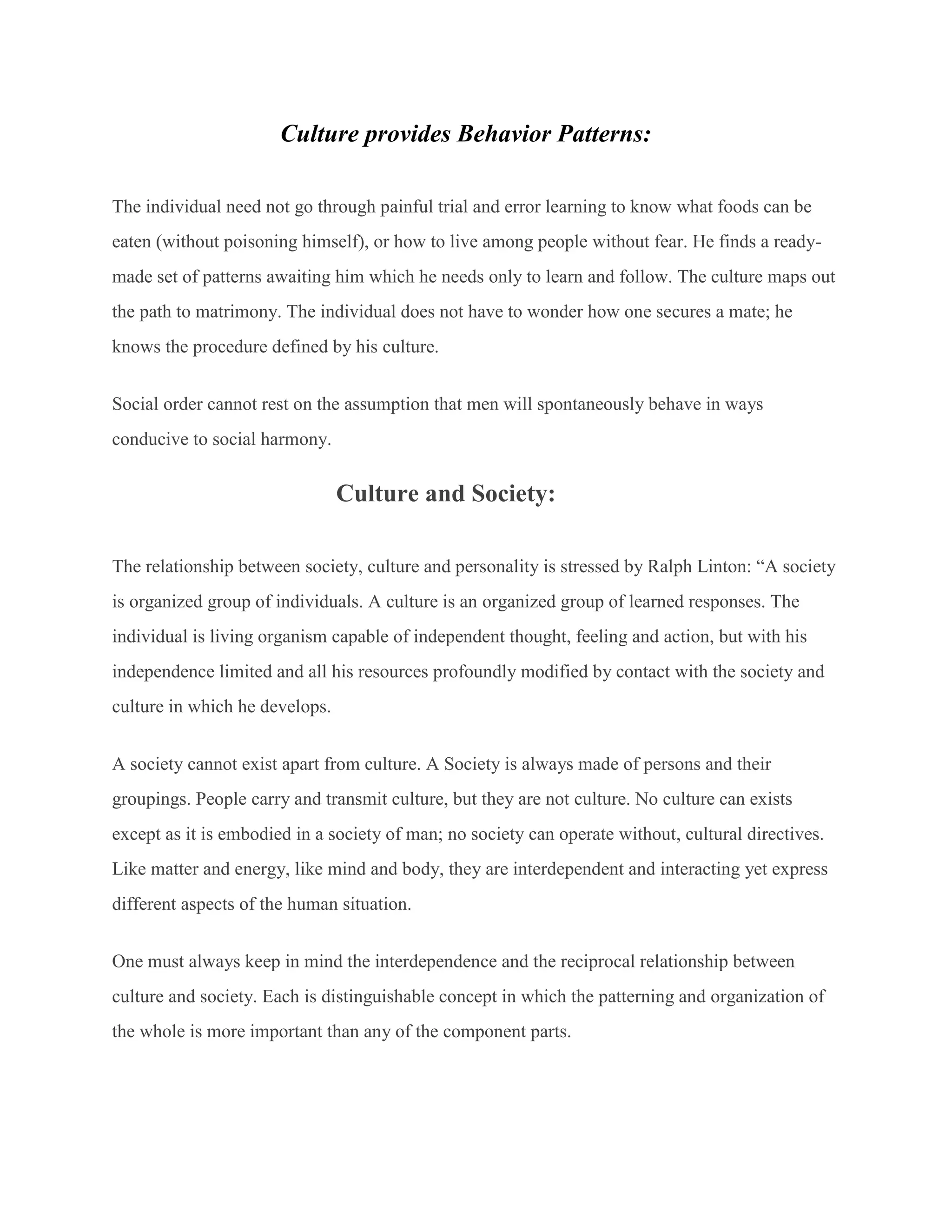 Culture provides Behavior Patterns:
The individual need not go through painful trial and error learning to know what foods can be
eaten (without poisoning himself), or how to live among people without fear. He finds a ready-
made set of patterns awaiting him which he needs only to learn and follow. The culture maps out
the path to matrimony. The individual does not have to wonder how one secures a mate; he
knows the procedure defined by his culture.
Social order cannot rest on the assumption that men will spontaneously behave in ways
conducive to social harmony.
Culture and Society:
The relationship between society, culture and personality is stressed by Ralph Linton: “A society
is organized group of individuals. A culture is an organized group of learned responses. The
individual is living organism capable of independent thought, feeling and action, but with his
independence limited and all his resources profoundly modified by contact with the society and
culture in which he develops.
A society cannot exist apart from culture. A Society is always made of persons and their
groupings. People carry and transmit culture, but they are not culture. No culture can exists
except as it is embodied in a society of man; no society can operate without, cultural directives.
Like matter and energy, like mind and body, they are interdependent and interacting yet express
different aspects of the human situation.
One must always keep in mind the interdependence and the reciprocal relationship between
culture and society. Each is distinguishable concept in which the patterning and organization of
the whole is more important than any of the component parts.
 