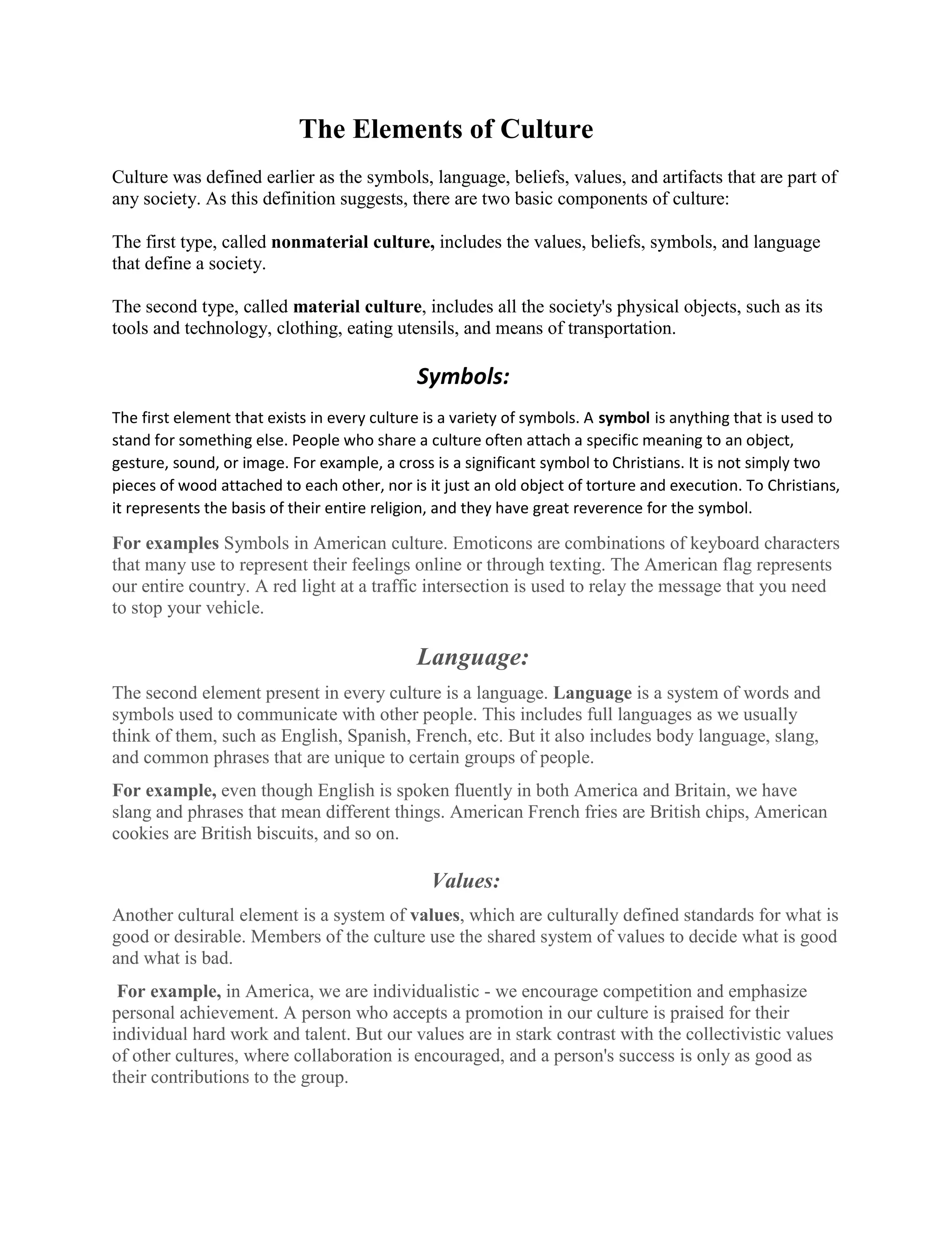 The Elements of Culture
Culture was defined earlier as the symbols, language, beliefs, values, and artifacts that are part of
any society. As this definition suggests, there are two basic components of culture:
The first type, called nonmaterial culture, includes the values, beliefs, symbols, and language
that define a society.
The second type, called material culture, includes all the society's physical objects, such as its
tools and technology, clothing, eating utensils, and means of transportation.
Symbols:
The first element that exists in every culture is a variety of symbols. A symbol is anything that is used to
stand for something else. People who share a culture often attach a specific meaning to an object,
gesture, sound, or image. For example, a cross is a significant symbol to Christians. It is not simply two
pieces of wood attached to each other, nor is it just an old object of torture and execution. To Christians,
it represents the basis of their entire religion, and they have great reverence for the symbol.
For examples Symbols in American culture. Emoticons are combinations of keyboard characters
that many use to represent their feelings online or through texting. The American flag represents
our entire country. A red light at a traffic intersection is used to relay the message that you need
to stop your vehicle.
Language:
The second element present in every culture is a language. Language is a system of words and
symbols used to communicate with other people. This includes full languages as we usually
think of them, such as English, Spanish, French, etc. But it also includes body language, slang,
and common phrases that are unique to certain groups of people.
For example, even though English is spoken fluently in both America and Britain, we have
slang and phrases that mean different things. American French fries are British chips, American
cookies are British biscuits, and so on.
Values:
Another cultural element is a system of values, which are culturally defined standards for what is
good or desirable. Members of the culture use the shared system of values to decide what is good
and what is bad.
For example, in America, we are individualistic - we encourage competition and emphasize
personal achievement. A person who accepts a promotion in our culture is praised for their
individual hard work and talent. But our values are in stark contrast with the collectivistic values
of other cultures, where collaboration is encouraged, and a person's success is only as good as
their contributions to the group.
 