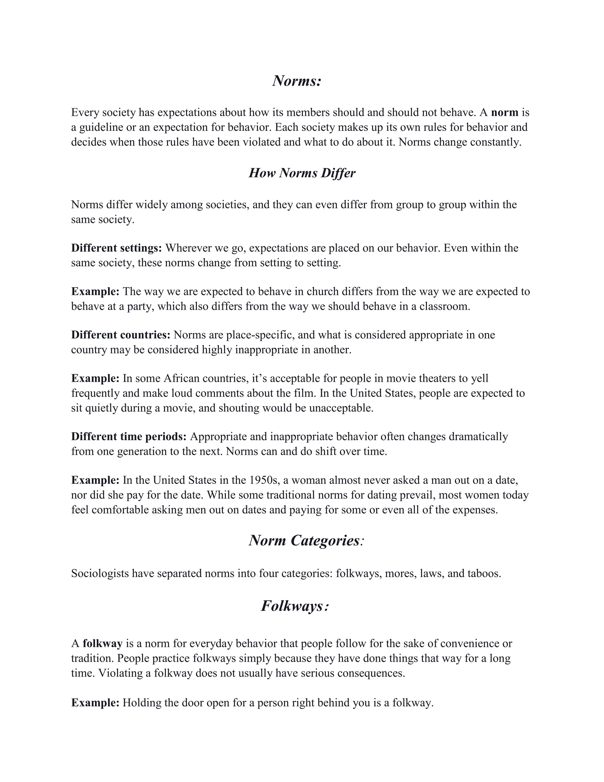 Norms:
Every society has expectations about how its members should and should not behave. A norm is
a guideline or an expectation for behavior. Each society makes up its own rules for behavior and
decides when those rules have been violated and what to do about it. Norms change constantly.
How Norms Differ
Norms differ widely among societies, and they can even differ from group to group within the
same society.
Different settings: Wherever we go, expectations are placed on our behavior. Even within the
same society, these norms change from setting to setting.
Example: The way we are expected to behave in church differs from the way we are expected to
behave at a party, which also differs from the way we should behave in a classroom.
Different countries: Norms are place-specific, and what is considered appropriate in one
country may be considered highly inappropriate in another.
Example: In some African countries, it’s acceptable for people in movie theaters to yell
frequently and make loud comments about the film. In the United States, people are expected to
sit quietly during a movie, and shouting would be unacceptable.
Different time periods: Appropriate and inappropriate behavior often changes dramatically
from one generation to the next. Norms can and do shift over time.
Example: In the United States in the 1950s, a woman almost never asked a man out on a date,
nor did she pay for the date. While some traditional norms for dating prevail, most women today
feel comfortable asking men out on dates and paying for some or even all of the expenses.
Norm Categories:
Sociologists have separated norms into four categories: folkways, mores, laws, and taboos.
Folkways:
A folkway is a norm for everyday behavior that people follow for the sake of convenience or
tradition. People practice folkways simply because they have done things that way for a long
time. Violating a folkway does not usually have serious consequences.
Example: Holding the door open for a person right behind you is a folkway.
 