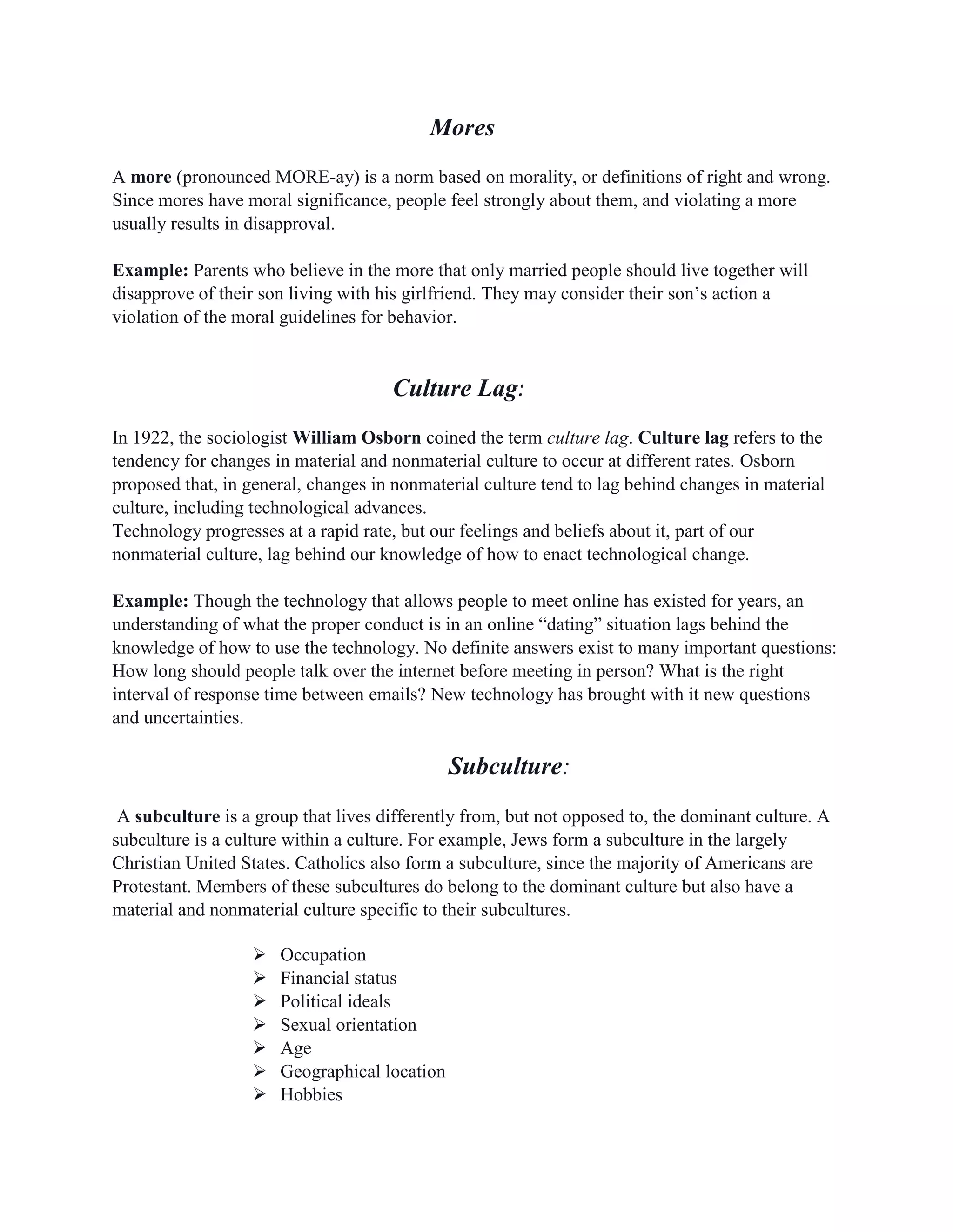 Mores
A more (pronounced MORE-ay) is a norm based on morality, or definitions of right and wrong.
Since mores have moral significance, people feel strongly about them, and violating a more
usually results in disapproval.
Example: Parents who believe in the more that only married people should live together will
disapprove of their son living with his girlfriend. They may consider their son’s action a
violation of the moral guidelines for behavior.
Culture Lag:
In 1922, the sociologist William Osborn coined the term culture lag. Culture lag refers to the
tendency for changes in material and nonmaterial culture to occur at different rates. Osborn
proposed that, in general, changes in nonmaterial culture tend to lag behind changes in material
culture, including technological advances.
Technology progresses at a rapid rate, but our feelings and beliefs about it, part of our
nonmaterial culture, lag behind our knowledge of how to enact technological change.
Example: Though the technology that allows people to meet online has existed for years, an
understanding of what the proper conduct is in an online “dating” situation lags behind the
knowledge of how to use the technology. No definite answers exist to many important questions:
How long should people talk over the internet before meeting in person? What is the right
interval of response time between emails? New technology has brought with it new questions
and uncertainties.
Subculture:
A subculture is a group that lives differently from, but not opposed to, the dominant culture. A
subculture is a culture within a culture. For example, Jews form a subculture in the largely
Christian United States. Catholics also form a subculture, since the majority of Americans are
Protestant. Members of these subcultures do belong to the dominant culture but also have a
material and nonmaterial culture specific to their subcultures.
 Occupation
 Financial status
 Political ideals
 Sexual orientation
 Age
 Geographical location
 Hobbies
 