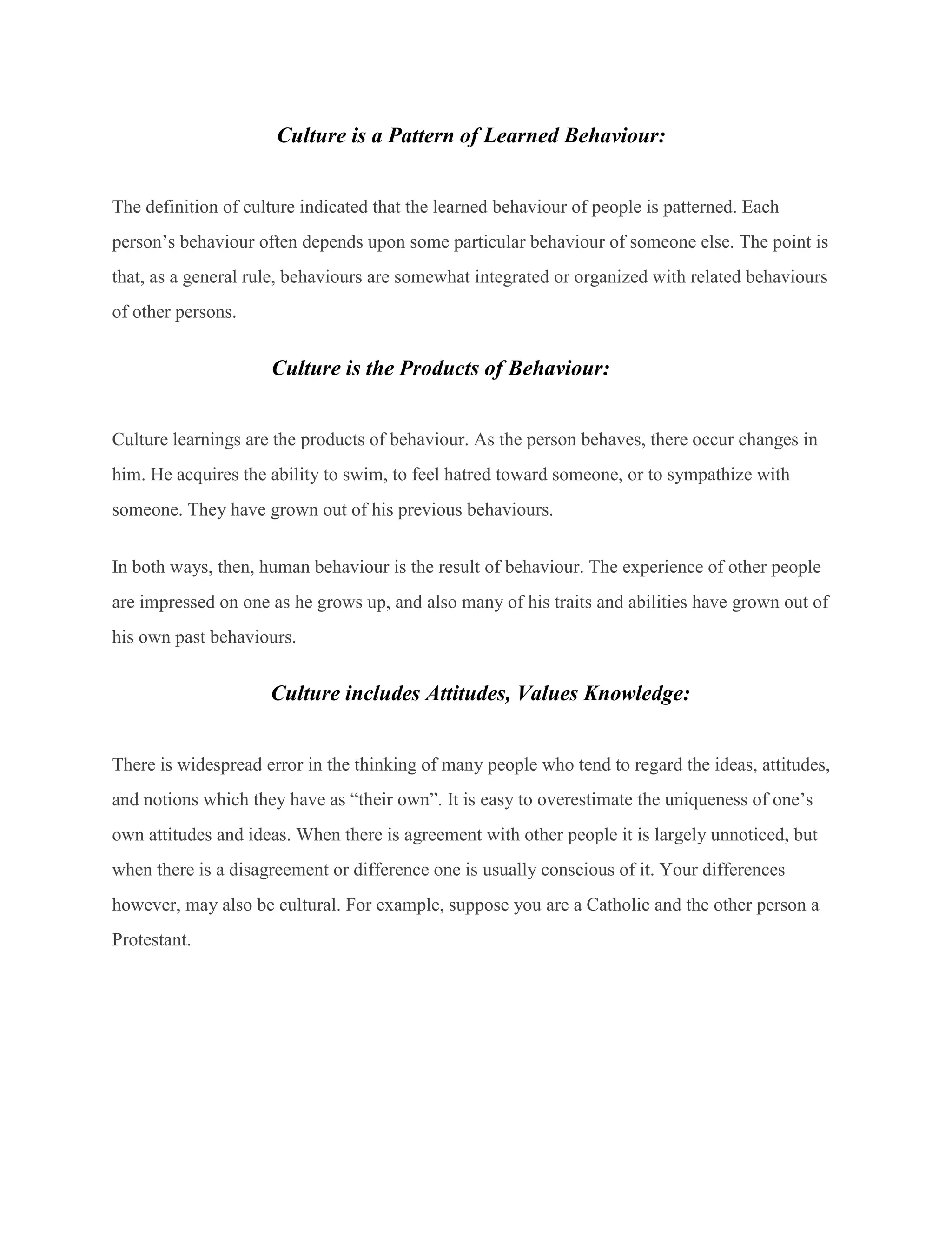 Culture is a Pattern of Learned Behaviour:
The definition of culture indicated that the learned behaviour of people is patterned. Each
person’s behaviour often depends upon some particular behaviour of someone else. The point is
that, as a general rule, behaviours are somewhat integrated or organized with related behaviours
of other persons.
Culture is the Products of Behaviour:
Culture learnings are the products of behaviour. As the person behaves, there occur changes in
him. He acquires the ability to swim, to feel hatred toward someone, or to sympathize with
someone. They have grown out of his previous behaviours.
In both ways, then, human behaviour is the result of behaviour. The experience of other people
are impressed on one as he grows up, and also many of his traits and abilities have grown out of
his own past behaviours.
Culture includes Attitudes, Values Knowledge:
There is widespread error in the thinking of many people who tend to regard the ideas, attitudes,
and notions which they have as “their own”. It is easy to overestimate the uniqueness of one’s
own attitudes and ideas. When there is agreement with other people it is largely unnoticed, but
when there is a disagreement or difference one is usually conscious of it. Your differences
however, may also be cultural. For example, suppose you are a Catholic and the other person a
Protestant.
 
