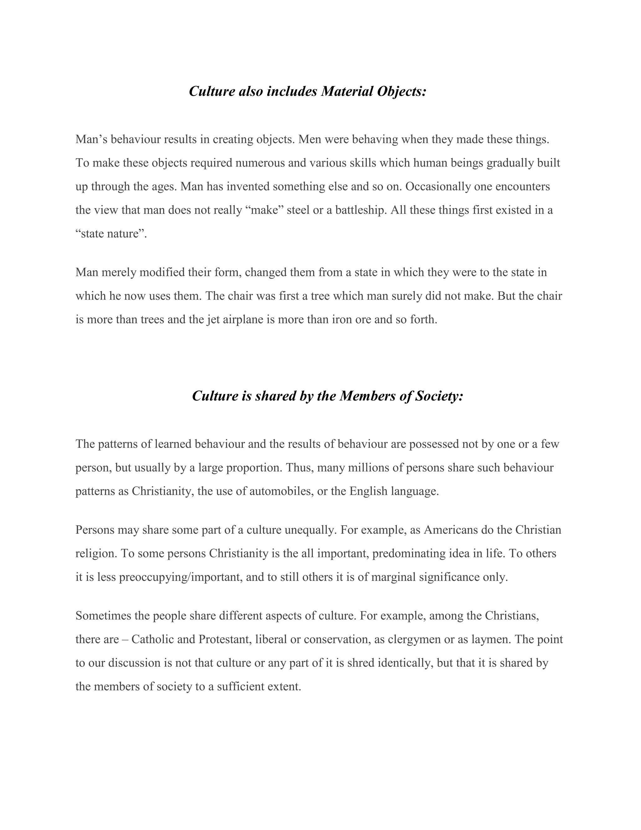 Culture also includes Material Objects:
Man’s behaviour results in creating objects. Men were behaving when they made these things.
To make these objects required numerous and various skills which human beings gradually built
up through the ages. Man has invented something else and so on. Occasionally one encounters
the view that man does not really “make” steel or a battleship. All these things first existed in a
“state nature”.
Man merely modified their form, changed them from a state in which they were to the state in
which he now uses them. The chair was first a tree which man surely did not make. But the chair
is more than trees and the jet airplane is more than iron ore and so forth.
Culture is shared by the Members of Society:
The patterns of learned behaviour and the results of behaviour are possessed not by one or a few
person, but usually by a large proportion. Thus, many millions of persons share such behaviour
patterns as Christianity, the use of automobiles, or the English language.
Persons may share some part of a culture unequally. For example, as Americans do the Christian
religion. To some persons Christianity is the all important, predominating idea in life. To others
it is less preoccupying/important, and to still others it is of marginal significance only.
Sometimes the people share different aspects of culture. For example, among the Christians,
there are – Catholic and Protestant, liberal or conservation, as clergymen or as laymen. The point
to our discussion is not that culture or any part of it is shred identically, but that it is shared by
the members of society to a sufficient extent.
 
