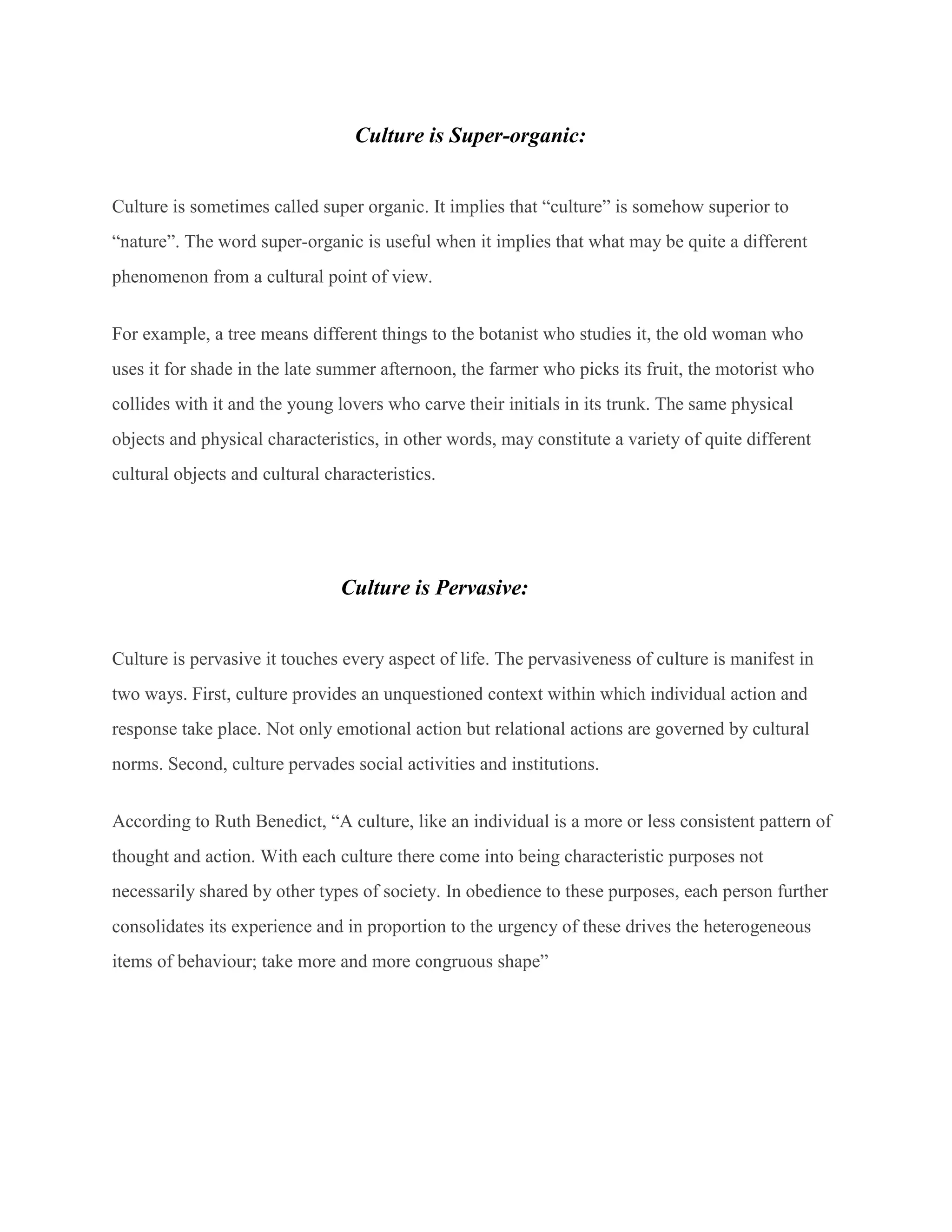 Culture is Super-organic:
Culture is sometimes called super organic. It implies that “culture” is somehow superior to
“nature”. The word super-organic is useful when it implies that what may be quite a different
phenomenon from a cultural point of view.
For example, a tree means different things to the botanist who studies it, the old woman who
uses it for shade in the late summer afternoon, the farmer who picks its fruit, the motorist who
collides with it and the young lovers who carve their initials in its trunk. The same physical
objects and physical characteristics, in other words, may constitute a variety of quite different
cultural objects and cultural characteristics.
Culture is Pervasive:
Culture is pervasive it touches every aspect of life. The pervasiveness of culture is manifest in
two ways. First, culture provides an unquestioned context within which individual action and
response take place. Not only emotional action but relational actions are governed by cultural
norms. Second, culture pervades social activities and institutions.
According to Ruth Benedict, “A culture, like an individual is a more or less consistent pattern of
thought and action. With each culture there come into being characteristic purposes not
necessarily shared by other types of society. In obedience to these purposes, each person further
consolidates its experience and in proportion to the urgency of these drives the heterogeneous
items of behaviour; take more and more congruous shape”
 