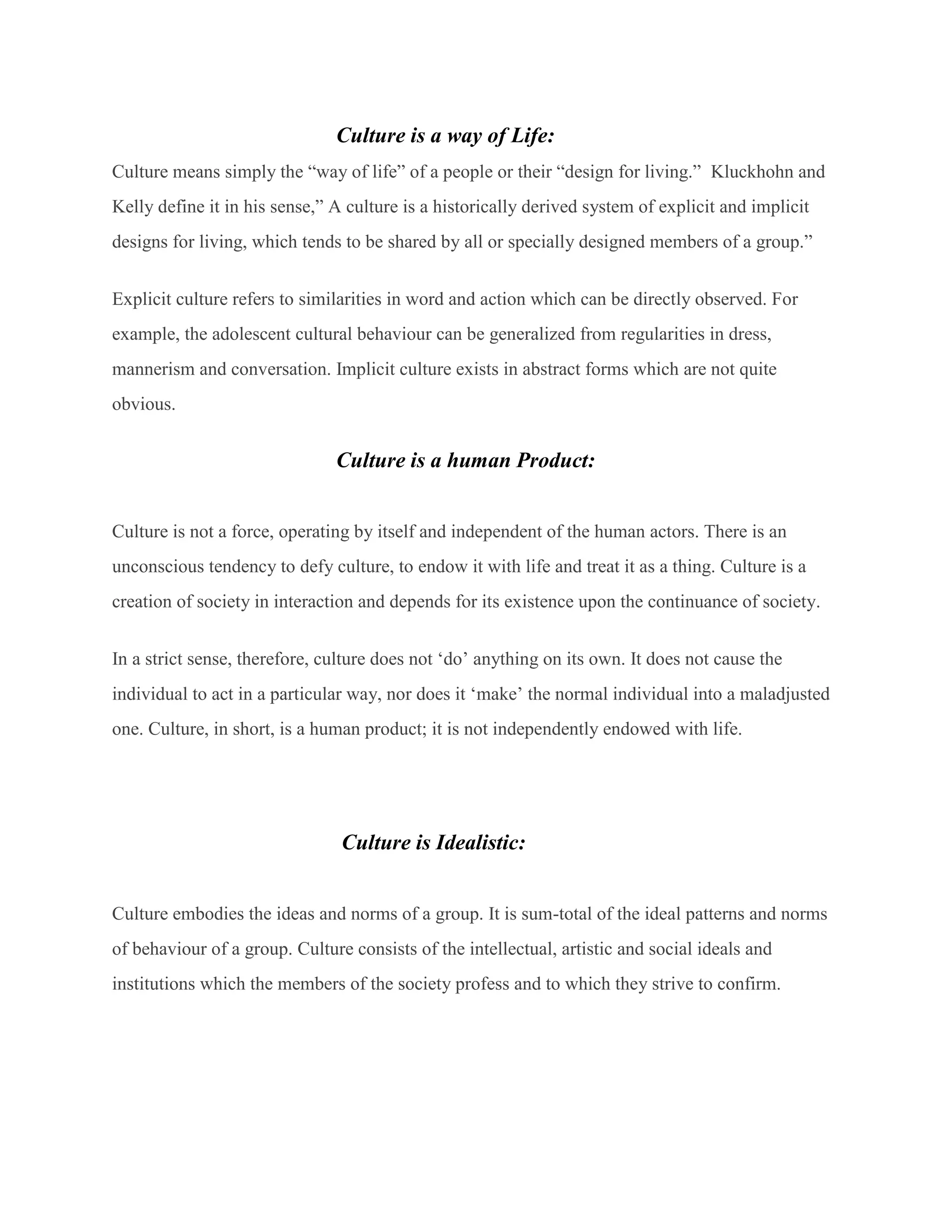Culture is a way of Life:
Culture means simply the “way of life” of a people or their “design for living.” Kluckhohn and
Kelly define it in his sense,” A culture is a historically derived system of explicit and implicit
designs for living, which tends to be shared by all or specially designed members of a group.”
Explicit culture refers to similarities in word and action which can be directly observed. For
example, the adolescent cultural behaviour can be generalized from regularities in dress,
mannerism and conversation. Implicit culture exists in abstract forms which are not quite
obvious.
Culture is a human Product:
Culture is not a force, operating by itself and independent of the human actors. There is an
unconscious tendency to defy culture, to endow it with life and treat it as a thing. Culture is a
creation of society in interaction and depends for its existence upon the continuance of society.
In a strict sense, therefore, culture does not ‘do’ anything on its own. It does not cause the
individual to act in a particular way, nor does it ‘make’ the normal individual into a maladjusted
one. Culture, in short, is a human product; it is not independently endowed with life.
Culture is Idealistic:
Culture embodies the ideas and norms of a group. It is sum-total of the ideal patterns and norms
of behaviour of a group. Culture consists of the intellectual, artistic and social ideals and
institutions which the members of the society profess and to which they strive to confirm.
 
