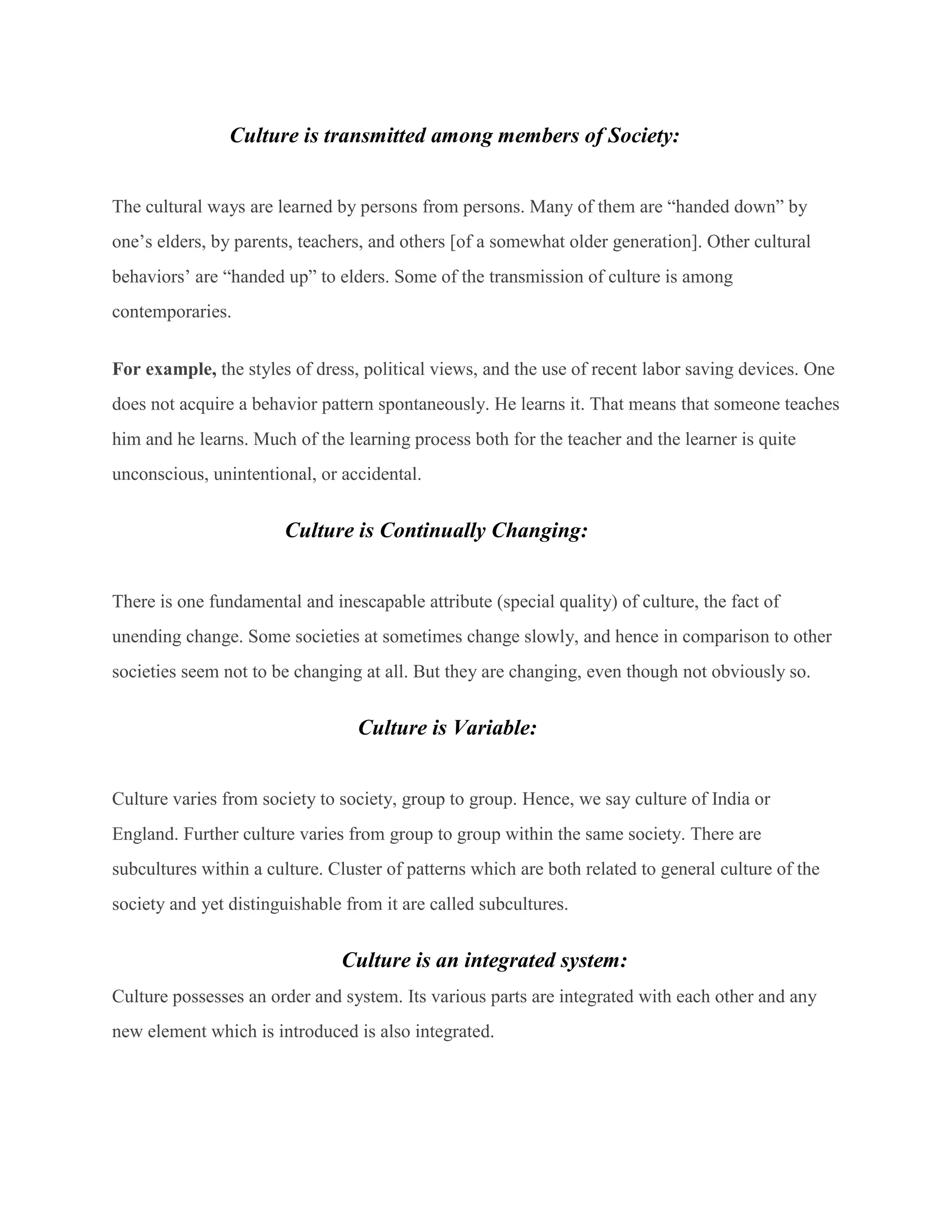 Culture is transmitted among members of Society:
The cultural ways are learned by persons from persons. Many of them are “handed down” by
one’s elders, by parents, teachers, and others [of a somewhat older generation]. Other cultural
behaviors’ are “handed up” to elders. Some of the transmission of culture is among
contemporaries.
For example, the styles of dress, political views, and the use of recent labor saving devices. One
does not acquire a behavior pattern spontaneously. He learns it. That means that someone teaches
him and he learns. Much of the learning process both for the teacher and the learner is quite
unconscious, unintentional, or accidental.
Culture is Continually Changing:
There is one fundamental and inescapable attribute (special quality) of culture, the fact of
unending change. Some societies at sometimes change slowly, and hence in comparison to other
societies seem not to be changing at all. But they are changing, even though not obviously so.
Culture is Variable:
Culture varies from society to society, group to group. Hence, we say culture of India or
England. Further culture varies from group to group within the same society. There are
subcultures within a culture. Cluster of patterns which are both related to general culture of the
society and yet distinguishable from it are called subcultures.
Culture is an integrated system:
Culture possesses an order and system. Its various parts are integrated with each other and any
new element which is introduced is also integrated.
 