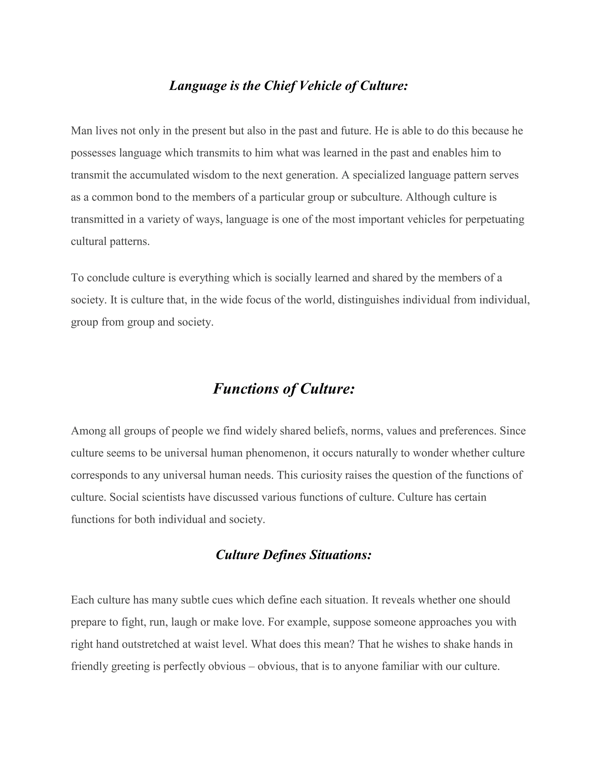 Language is the Chief Vehicle of Culture:
Man lives not only in the present but also in the past and future. He is able to do this because he
possesses language which transmits to him what was learned in the past and enables him to
transmit the accumulated wisdom to the next generation. A specialized language pattern serves
as a common bond to the members of a particular group or subculture. Although culture is
transmitted in a variety of ways, language is one of the most important vehicles for perpetuating
cultural patterns.
To conclude culture is everything which is socially learned and shared by the members of a
society. It is culture that, in the wide focus of the world, distinguishes individual from individual,
group from group and society.
Functions of Culture:
Among all groups of people we find widely shared beliefs, norms, values and preferences. Since
culture seems to be universal human phenomenon, it occurs naturally to wonder whether culture
corresponds to any universal human needs. This curiosity raises the question of the functions of
culture. Social scientists have discussed various functions of culture. Culture has certain
functions for both individual and society.
Culture Defines Situations:
Each culture has many subtle cues which define each situation. It reveals whether one should
prepare to fight, run, laugh or make love. For example, suppose someone approaches you with
right hand outstretched at waist level. What does this mean? That he wishes to shake hands in
friendly greeting is perfectly obvious – obvious, that is to anyone familiar with our culture.
 