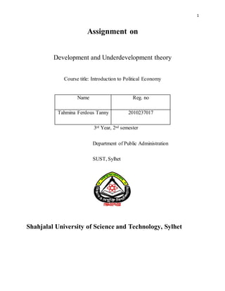 1
Assignment on
Development and Underdevelopment theory
Course title: Introduction to Political Economy
Name Reg. no
Tahmina Ferdous Tanny 2010237017
3rd Year, 2nd semester
Department of Public Administration
SUST, Sylhet
Shahjalal University of Science and Technology, Sylhet
 