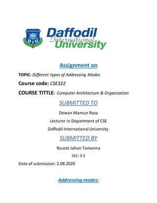 Assignment on
TOPIC: Different types of Addressing Modes
Course code: CSE322
COURSE TITTLE: Computer Architecture & Organization
SUBMITTED TO
Dewan Mamun Raza
Lecturer in Department of CSE
Daffodil InternationalUniversity
SUBMITTED BY
Nusrat Jahan Tamanna
SEC: 0-2
Date of submission: 2.08.2020
Addressing modes:
 