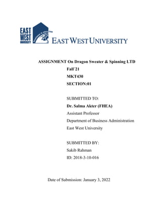 ASSIGNMENT On Dragon Sweater & Spinning LTD
Fall`21
MKT430
SECTION:01
SUBMITTED TO:
Dr. Salma Akter (FHEA)
Assistant Professor
Department of Business Administration
East West University
SUBMITTED BY:
Sakib Rahman
ID: 2018-3-10-016
Date of Submission: January 3, 2022
 