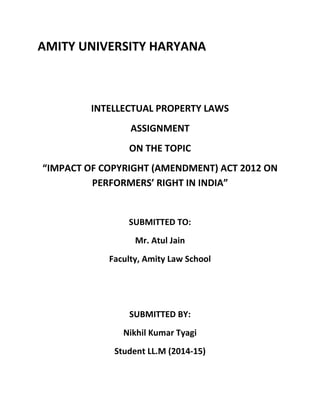 AMITY UNIVERSITY HARYANA
INTELLECTUAL PROPERTY LAWS
ASSIGNMENT
ON THE TOPIC
“IMPACT OF COPYRIGHT (AMENDMENT) ACT 2012 ON
PERFORMERS’ RIGHT IN INDIA”
SUBMITTED TO:
Mr. Atul Jain
Faculty, Amity Law School
SUBMITTED BY:
Nikhil Kumar Tyagi
Student LL.M (2014-15)
 
