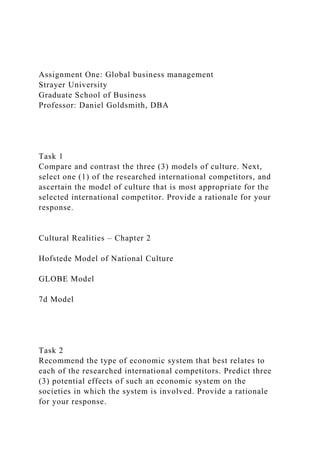 Assignment One: Global business management
Strayer University
Graduate School of Business
Professor: Daniel Goldsmith, DBA
Task 1
Compare and contrast the three (3) models of culture. Next,
select one (1) of the researched international competitors, and
ascertain the model of culture that is most appropriate for the
selected international competitor. Provide a rationale for your
response.
Cultural Realities – Chapter 2
Hofstede Model of National Culture
GLOBE Model
7d Model
Task 2
Recommend the type of economic system that best relates to
each of the researched international competitors. Predict three
(3) potential effects of such an economic system on the
societies in which the system is involved. Provide a rationale
for your response.
 