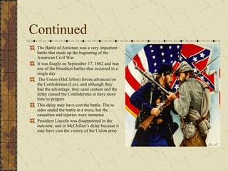 Continued The Battle of Antietam was a very important battle that made up the beginning of the American Civil War It was fought on September 17, 1862 and was one of the bloodiest battles that occurred in a single day The Union (McClellen) forces advanced on the Confederates (Lee), and although they had the advantage, they used caution and the delay caused the Confederates to have more time to prepare This delay may have cost the battle. The to sides ended the battle in a truce, but the casualties and injuries were immense President Lincoln was disappointed in the outcome, and in McClellan’s delay because it may have cost the victory of the Union army 