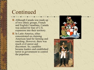 Continued Although Canada was made up of two ethnic groups, French and English Canadians, Canada was united for fear of U.S. expansion into their territory. In Latin America, elites concentrated on claiming American land for farming and ranching. However, there was much civil unrest and discontent. So, caudillos became leaders and established terror in government to control the populous.  