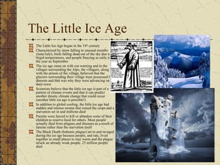 The Little Ice Age The Little Ice Age began in the 14 th  century Characterized by snow falling in unusual months (June/July), birds falling dead out of the sky due to frigid temperatures, and people freezing as early in the year as September The ice age came on with out warning and in the villages surrounding the Alps, the villagers, along with the priests of the village, believed that the glaciers surrounding their village were possessed by demons and that was why they were advancing on their town Scientists believe that the little ice age is part of a pattern of climate events and that it can predict another drastic climate change that could occur (another little ice age is possible!) In addition to global cooling, the little ice age had sudden and intense storms that ruined the crops and a starvation set in and millions died Parents were forced to kill or abandon some of their children to reserve food for others. Most people actually died from plagues and diseases as a result of famine rather than the starvation itself The Black Death (bubonic plague) set in and ravaged during the ice age because people, and rats, lived together in small places to stay warm and the plague struck an already weak people. 25 million people died 