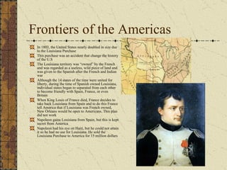 Frontiers of the Americas In 1803, the United States nearly doubled in size due to the Louisiana Purchase This purchase was an accident that change the history of the U.S  The Louisiana territory was “owned” by the French and was regarded as a useless, wild piece of land and was given to the Spanish after the French and Indian war Although the 14 states of the time were united for liberty, during the time of Spanish owned Louisiana, individual states began to separated from each other to become friendly with Spain, France, or even Britain When King Louis of France died, France decides to take back Louisiana from Spain and to do this France tell America that if Louisiana was French owned, New Orleans would be open to Americans. This plan did not work Napoleon gains Louisiana from Spain, but this is kept secret from America Napoleon had his eye on Haiti, but he could not attain it so he had no use for Louisiana. He sold the Louisiana Purchase to America for 15 million dollars 