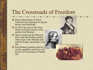 The Crossroads of Freedom Prince Maximilian of Wied-Neuwied was interested in natural history and ethnology In 1832, he went to the Great Plains of North America with painter Karl Bodmer  They traveled up the Missouri River and Maximilian studied tribes such as the Mandan and collected many specimens of plant life Karl Bodmer painted what he saw on the expedition and he is well known for his pictures of Indian life 