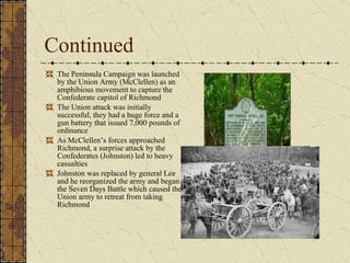 Continued The Peninsula Campaign was launched by the Union Army (McClellen) as an amphibious movement to capture the Confederate capitol of Richmond The Union attack was initially successful, they had a huge force and a gun battery that issued 7,000 pounds of ordinance As McClellen’s forces approached Richmond, a surprise attack by the Confederates (Johnston) led to heavy casualties Johnston was replaced by general Lee and he reorganized the army and began the Seven Days Battle which caused the Union army to retreat from taking Richmond 