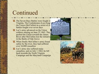 Continued The Seven Days Battles were fought in Virginia. The Confederates (Lee) fought the Union (McClellen) in a series of six battles fought over seven days Lee’s army advanced on the Union soldiers starting on June 25 1862. They pushed the Union towards the James River after McClellen lost the initiative in the Battle of Oak Grove When finally McClellen’s army found safety by the river, they had suffered over 16,000 casualties Lee’s army also suffered many casualties, and on July 1 1862, he fell back towards the North Virginia Campaign and the Maryland Campaign  