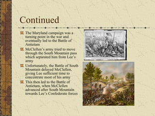 Continued The Maryland campaign was a turning point in the war and eventually led to the Battle of Antietam McClellen’s army tried to move through the South Mountain pass which separated him from Lee’s army Unfortunately, the Battle of South Mountain delayed McClellen, giving Lee sufficient time to concentrate most of his army This then led to the Battle of Antietam, when McClellen advanced after South Mountain towards Lee’s Confederate forces 