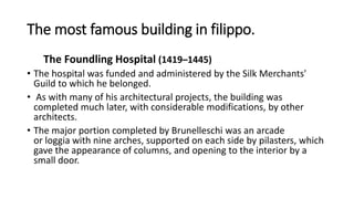 The most famous building in filippo.
The Foundling Hospital (1419–1445)
• The hospital was funded and administered by the Silk Merchants'
Guild to which he belonged.
• As with many of his architectural projects, the building was
completed much later, with considerable modifications, by other
architects.
• The major portion completed by Brunelleschi was an arcade
or loggia with nine arches, supported on each side by pilasters, which
gave the appearance of columns, and opening to the interior by a
small door.
 