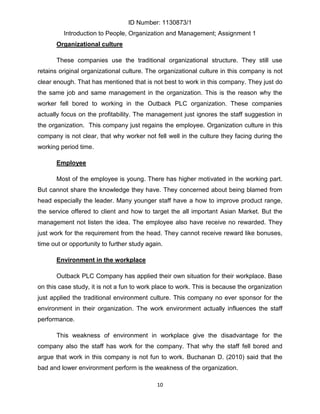 ID Number: 1130873/1
         Introduction to People, Organization and Management; Assignment 1
       Organizational culture

       These companies use the traditional organizational structure. They still use
retains original organizational culture. The organizational culture in this company is not
clear enough. That has mentioned that is not best to work in this company. They just do
the same job and same management in the organization. This is the reason why the
worker fell bored to working in the Outback PLC organization. These companies
actually focus on the profitability. The management just ignores the staff suggestion in
the organization. This company just regains the employee. Organization culture in this
company is not clear, that why worker not fell well in the culture they facing during the
working period time.

       Employee

       Most of the employee is young. There has higher motivated in the working part.
But cannot share the knowledge they have. They concerned about being blamed from
head especially the leader. Many younger staff have a how to improve product range,
the service offered to client and how to target the all important Asian Market. But the
management not listen the idea. The employee also have receive no rewarded. They
just work for the requirement from the head. They cannot receive reward like bonuses,
time out or opportunity to further study again.

       Environment in the workplace

       Outback PLC Company has applied their own situation for their workplace. Base
on this case study, it is not a fun to work place to work. This is because the organization
just applied the traditional environment culture. This company no ever sponsor for the
environment in their organization. The work environment actually influences the staff
performance.

       This weakness of environment in workplace give the disadvantage for the
company also the staff has work for the company. That why the staff fell bored and
argue that work in this company is not fun to work. Buchanan D. (2010) said that the
bad and lower environment perform is the weakness of the organization.

                                            10
 