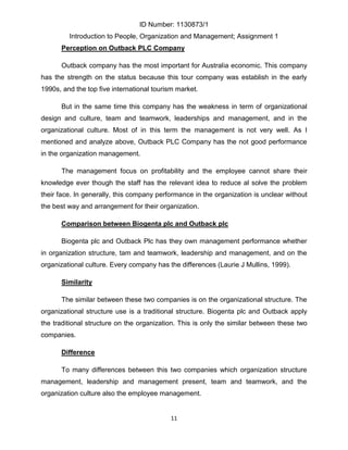 ID Number: 1130873/1
         Introduction to People, Organization and Management; Assignment 1
      Perception on Outback PLC Company

      Outback company has the most important for Australia economic. This company
has the strength on the status because this tour company was establish in the early
1990s, and the top five international tourism market.

      But in the same time this company has the weakness in term of organizational
design and culture, team and teamwork, leaderships and management, and in the
organizational culture. Most of in this term the management is not very well. As I
mentioned and analyze above, Outback PLC Company has the not good performance
in the organization management.

      The management focus on profitability and the employee cannot share their
knowledge ever though the staff has the relevant idea to reduce al solve the problem
their face. In generally, this company performance in the organization is unclear without
the best way and arrangement for their organization.

      Comparison between Biogenta plc and Outback plc

      Biogenta plc and Outback Plc has they own management performance whether
in organization structure, tam and teamwork, leadership and management, and on the
organizational culture. Every company has the differences (Laurie J Mullins, 1999).

      Similarity

      The similar between these two companies is on the organizational structure. The
organizational structure use is a traditional structure. Biogenta plc and Outback apply
the traditional structure on the organization. This is only the similar between these two
companies.

      Difference

      To many differences between this two companies which organization structure
management, leadership and management present, team and teamwork, and the
organization culture also the employee management.


                                           11
 