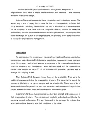 ID Number: 1130873/1
         Introduction to People, Organization and Management; Assignment 1
empowerment also have a major interrelationship with structure           and influence
decisions on structural design.

      In term of the employees sector, these companies need to give them reward. The
reward may in term of money like bonuses, the time out, the opportunity to further their
study and award. This thing con motivated the staff to work hard as possible their can
for the company. In the same time the companies need to sponsor for workplace
environment, because environment influence the staff performance. This company also
needs to change the culture in the organizational. In generally, these companies need
to change the organizational management.




      Conclusion

      As a conclusion, this two company have analyzed has the difference organization
management style. Biogenta PLC Company organization management more clear and
focus this company has the best way and arrangement in the organization design and
structure, leadership and management, team and team work and the organizational
culture. Jane Morgan as the CEO of this company has presented the best way to
manage this company as well.

      Then Outback PLC Company I more focus on the profitability. Their using the
traditional management style the organization structure. The leader is the son of the
founder of this before. He cannot perform well as a leadership. There have a lot of
weakness in term of organizational structure, leadership and management, organization
culture, work environment, team and teamwork and for the employees.

      In generally, for these two companies has their own strength and weaknesses in
their organization structure. The management needs to understand and identify the
company present performance. This very important to the company to evaluate that
what has their have done and what their need to do in the future.


                                           15
 