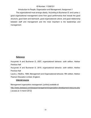 ID Number: 1130873/1
         Introduction to People, Organization and Management; Assignment 1
      The organizational must arrange clearly. According to Buchanan D, and Larine J.
good organizational management come from good performance that include the good
structure, good team and teamwork, good organizational culture, and good relationship
between staff and management and the most important is the leaderships and
management.




      Reference

Hucyznski A and Buchanan D, 2007, organizational behavior, sixth edition, Harlow:
Prentice Hall
Hucyznski A and Buchanan D, 2010, organizational behavior, sixth edition, Harlow:
Prentice Hall
Laurie J. Mullins, 1999, Management and Organizational behavior, fifth edition, Harlow:
Pearson Education Limited, England.
      Internet source

Management organization management, [online] available at:
http://www.ukessays.com/essays/management/organization-development-resource.php
[ access at: 5 march 2012]




                                          16
 