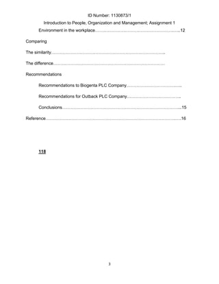 ID Number: 1130873/1
       Introduction to People, Organization and Management; Assignment 1
     Environment in the workplace……………………………………………….…..12

Comparing

The similarity……………………………………………………………………..

The difference……………………………………………………………………

Recommendations

     Recommendations to Biogenta PLC Company…………………………….…..

     Recommendations for Outback PLC Company………………………………..

     Conclusions………………………………………………………………………...15

Reference……………………………………………………………………………….….16




     118




                                       3
 