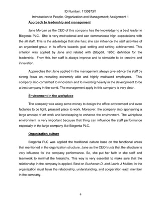 ID Number: 1130873/1
         Introduction to People, Organization and Management; Assignment 1
       Approach to leadership and management

       Jane Morgan as the CEO of this company has the knowledge to a best leader in
Biogenta PLC. She is very motivational and can communicate high expectations with
the all staff. This is the advantage that she has; she can influence the staff activities of
an organized group in its efforts towards goal setting and setting achievement. This
criterion was applied by Jane and related with (Stogdill, 1950) definition for the
leadership. From this, her staff is always improve and to stimulate to be creative and
innovation.

       Approaches that Jane applied in the management always give advice the staff by
strong focus on recruiting extremely able and highly motivated employees.              This
company also committed to innovation and to investing heavily in the development to be
a best company in the world. The management apply in this company is very clear.

       Environment in the workplace

       The company was using some money to design the office environment and even
factories to be light, pleasant place to work. Moreover, the company also sponsoring a
large amount of art work and landscaping to enhance the environment. The workplace
environment is very important because that thing can influence the staff performance
especially in the large company like Biogenta PLC.

       Organization culture

       Biogenta PLC was applied the traditional culture base on the functional areas
that mentioned in the organization structure. Jane as the CEO trusts that the structure is
very influence for the company performance. So, she put her faith in she staff and
teamwork to minimal the hierarchy. This way is very essential to make sure that the
relationship in the company is applied. Best on Buchanan D. and Laurie J Mullins, in the
organization must have the relationship, understanding, and cooperation each member
in the company.




                                             6
 