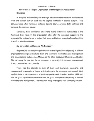 ID Number: 1130873/1
         Introduction to People, Organization and Management; Assignment 1
       Employee

       In this part, this company has the high education staffs that have the doctorate
level and support staff at least has the degree certificate in science subject.      This
company also offers numerous in-house training course covering both technical and
personal development issues.

       Moreover, these companies also make twenty differences nationalities in the
functional they have. In the organization also offer the generous support to the
employee like giving change to further their study and training by paying fees also giving
time off to attend the course.

       My perception on Biogenta Plc Company

       Biogenta plc has the good performance in the organization especially in term of
organizational design and culture, team and teamwork, leaderships and management
and organizational culture. Jane Morgan as the Chief Executive Officer is good leader.
She can apply the best way for her company. In generally, this company management
is very clear and very successfully

       There has the strength in term of team and teamwork, leadership and
management, organizational design and structure and the workplace environment. Most
the functional in the organization is good and perform well. Laurie J Mullins, 1999 said
that the good organization was come from the good management especially in term of
leadership and management. This thing was apply by Biogenta PLC Company actually.




                                            7
 