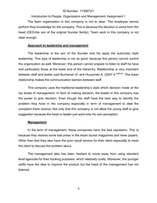 ID Number: 1130873/1
            Introduction to People, Organization and Management; Assignment 1
       The team organization in this company is not to clear. The employee cannot
perform they knowledge for the company. This is because the decision is come from the
head (CEO-the son of the original founder family). Team work in this company is not
clear enough.

       Approach to leadership and management

       The leadership is the son of the founder and his apply the autocratic style
leadership. This type of leadership is not so good, because this person cannot control
the organization as well. Moreover, this person cannot prepare to listen to staff he have
and particularly those at the lower end of the hierarchy. Relationship is very important
                                                                         edition)
between staff and leader said Buchanan D. and Hucyznski A, (2007 6                  . The lower
relationship makes the communication barriers between staff.

       This company uses the traditional leadership’s style which decision made at the
top levels of management. In term of making decision, the leader in this company has
the power to give decision. Even though the staff have the best way to identify the
problem they have in the company especially in term of management to deal the
complaint there receive. Not only that this company is not allow the young staff to give
suggestion because the head or leader just want only his own perception.

       Management

       In the term of management, these companies have the bad reputation. This is
because they receive some bad press in the Asian tourist magazines and news papers.
Other than that they also have the poor result service for their client especially to meet
the client to discuss the problem about.

       The management also has been hesitant to move away from using standard
level agencies for their booking purposes, which relatively costly. Moreover, the younger
staffs have the idea to improve the product but the head of the management has not
listened.




                                            9
 