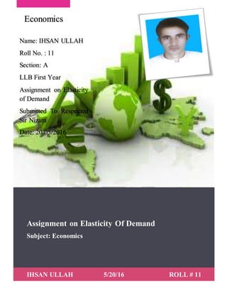 Assignment on Elasticity Of Demand
Subject: Economics
IHSAN ULLAH 5/20/16 ROLL # 11
Name: IHSAN ULLAH
Roll No. : 11
Section: A
LLB First Year
Assignment on Elasticity
of Demand
Submitted To Respected
Sir Nizam
Date: 20/05/2016
Economics
 