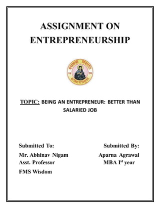 ASSIGNMENT ON
ENTREPRENEURSHIP
TOPIC: BEING AN ENTREPRENEUR: BETTER THAN
SALARIED JOB
Submitted To: Submitted By:
Mr. Abhinav Nigam Aparna Agrawal
Asst. Professor MBA Ist
year
FMS Wisdom
 