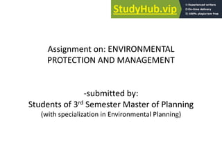 Assignment on: ENVIRONMENTAL
PROTECTION AND MANAGEMENT
-submitted by:
Students of 3rd Semester Master of Planning
(with specialization in Environmental Planning)
 