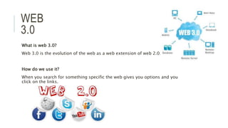 WEB
3.0
What is web 3.0?
Web 3.0 is the evolution of the web as a web extension of web 2.0.
How do we use it?
When you search for something specific the web gives you options and you
click on the links.
 