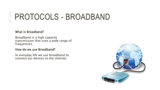 PROTOCOLS - BROADBAND
What is Broadband?
Broadband is a high capacity
transmission that uses a wide range of
frequencies.
How do we use Broadband?
In everyday life we use broadband to
connect our devices to the internet.
 