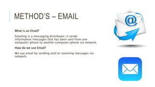 METHOD’S – EMAIL
What is an Email?
Emailing is a messaging distributor, it sends
information/messages that has been sent from one
computer/phone to another computer/phone via network.
How do we use Email?
We use email by sending and/or receiving messages via
network.
 