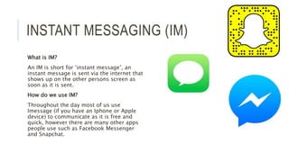 INSTANT MESSAGING (IM)
What is IM?
An IM is short for ‘instant message’, an
instant message is sent via the internet that
shows up on the other persons screen as
soon as it is sent.
How do we use IM?
Throughout the day most of us use
Imessage (if you have an Iphone or Apple
device) to communicate as it is free and
quick, however there are many other apps
people use such as Facebook Messenger
and Snapchat.
 