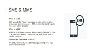 SMS & MMS
What is SMS?
SMS stands for ‘Short Message Service’, this is also
known as ‘text message’ – SMS is the standard way to
message other people.
What is MMS?
MMS is an abbreviation of ‘Multi-Media Service’ – this
is a standard way to communicate and share multi-
media content.
How do we use these services?
We allow the exchange of messages using over 160
characters (words)
 