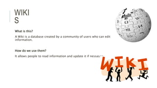 WIKI
S
What is this?
A Wiki is a database created by a community of users who can edit
information.
How do we use them?
It allows people to read information and update it if nessasary.
 