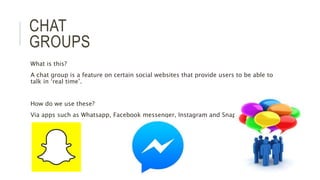 CHAT
GROUPS
What is this?
A chat group is a feature on certain social websites that provide users to be able to
talk in ‘real time’.
How do we use these?
Via apps such as Whatsapp, Facebook messenger, Instagram and Snapchat.
 