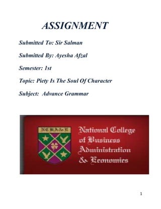 1
ASSIGNMENT
Submitted To: Sir Salman
Submitted By: Ayesha Afzal
Semester: 1st
Topic: Piety Is The Soul Of Character
Subject: Advance Grammar
 