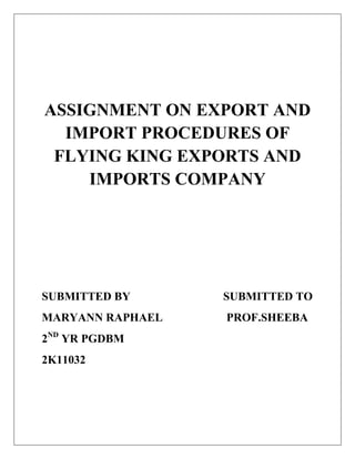 ASSIGNMENT ON EXPORT AND
  IMPORT PROCEDURES OF
 FLYING KING EXPORTS AND
    IMPORTS COMPANY




SUBMITTED BY      SUBMITTED TO
MARYANN RAPHAEL   PROF.SHEEBA
2ND YR PGDBM
2K11032
 