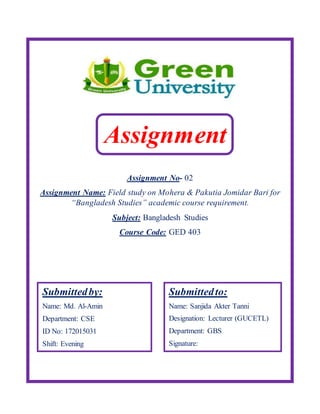 Assignment No- 02
Assignment Name: Field study on Mohera & Pakutia Jomidar Bari for
“Bangladesh Studies” academic course requirement.
Subject: Bangladesh Studies
Course Code: GED 403
Assignment
Submittedby:
Name: Md. Al-Amin
Department: CSE
ID No: 172015031
Shift: Evening
Submittedto:
Name: Sanjida Akter Tanni
Designation: Lecturer (GUCETL)
Department: GBS
Signature:
 
